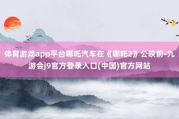 体育游戏app平台哪吒汽车在《哪吒2》公映前-九游会j9官方登录入口(中国)官方网站