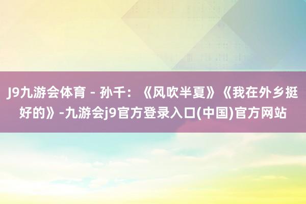 J9九游会体育 - 孙千：《风吹半夏》《我在外乡挺好的》-九游会j9官方登录入口(中国)官方网站