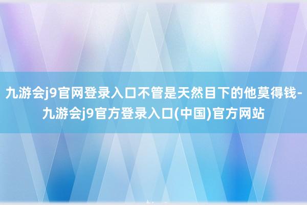 九游会j9官网登录入口不管是天然目下的他莫得钱-九游会j9官方登录入口(中国)官方网站