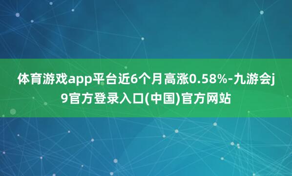体育游戏app平台近6个月高涨0.58%-九游会j9官方登录入口(中国)官方网站