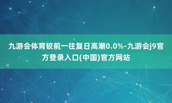 九游会体育较前一往复日高潮0.0%-九游会j9官方登录入口(中国)官方网站