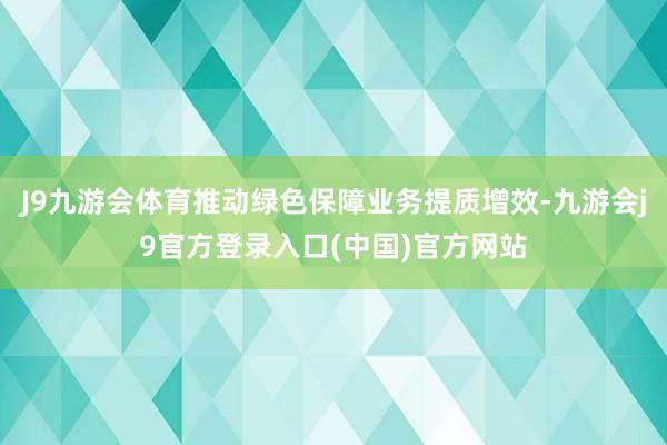 J9九游会体育推动绿色保障业务提质增效-九游会j9官方登录入口(中国)官方网站