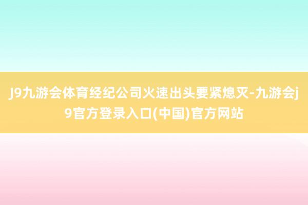 J9九游会体育经纪公司火速出头要紧熄灭-九游会j9官方登录入口(中国)官方网站