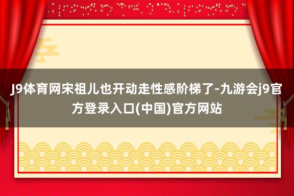 J9体育网宋祖儿也开动走性感阶梯了-九游会j9官方登录入口(中国)官方网站