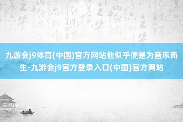 九游会j9体育(中国)官方网站他似乎便是为音乐而生-九游会j9官方登录入口(中国)官方网站
