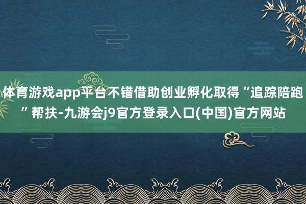 体育游戏app平台不错借助创业孵化取得“追踪陪跑”帮扶-九游会j9官方登录入口(中国)官方网站