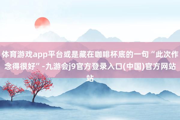 体育游戏app平台或是藏在咖啡杯底的一句“此次作念得很好”-九游会j9官方登录入口(中国)官方网站