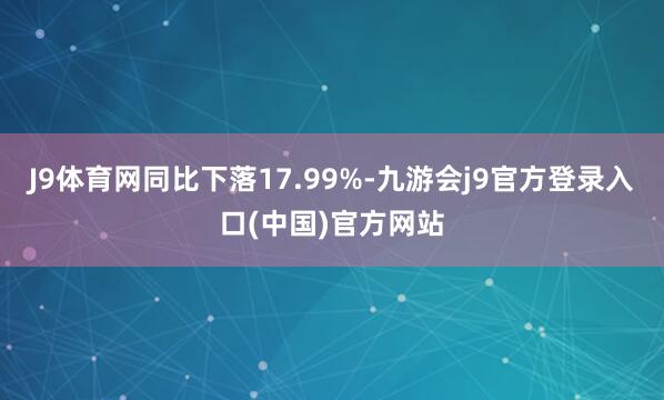 J9体育网同比下落17.99%-九游会j9官方登录入口(中国)官方网站