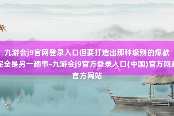 九游会j9官网登录入口但要打造出那种级别的爆款完全是另一趟事-九游会j9官方登录入口(中国)官方网站
