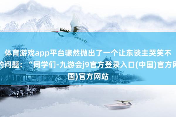 体育游戏app平台骤然抛出了一个让东谈主哭笑不得的问题：“同学们-九游会j9官方登录入口(中国)官方网站
