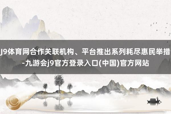 J9体育网合作关联机构、平台推出系列耗尽惠民举措-九游会j9官方登录入口(中国)官方网站