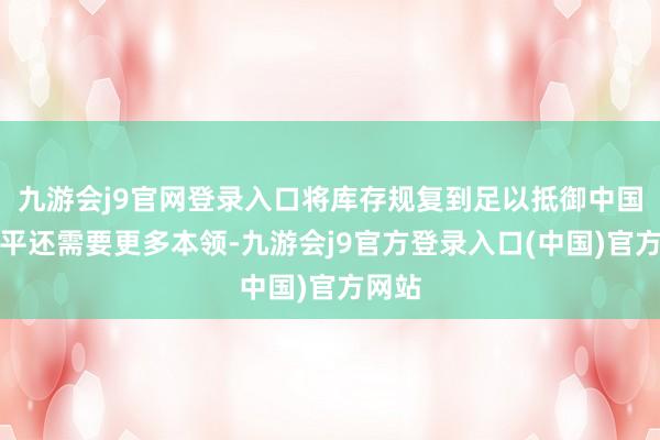 九游会j9官网登录入口将库存规复到足以抵御中国的水平还需要更多本领-九游会j9官方登录入口(中国)官方网站