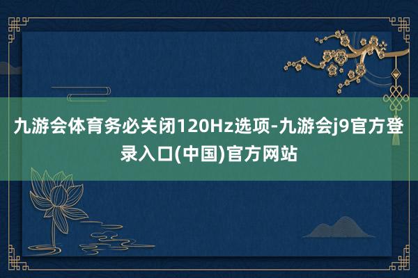九游会体育务必关闭120Hz选项-九游会j9官方登录入口(中国)官方网站