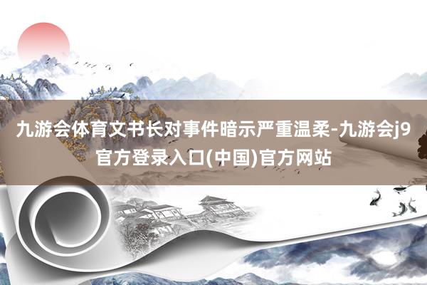 九游会体育文书长对事件暗示严重温柔-九游会j9官方登录入口(中国)官方网站