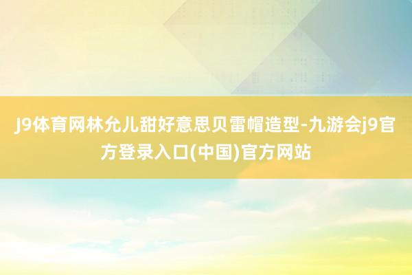J9体育网林允儿甜好意思贝雷帽造型-九游会j9官方登录入口(中国)官方网站