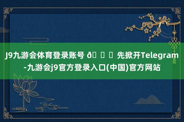 J9九游会体育登录账号 🚀先掀开Telegram-九游会j9官方登录入口(中国)官方网站