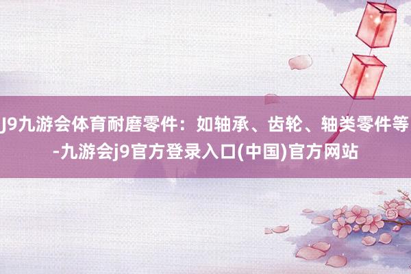 J9九游会体育耐磨零件：如轴承、齿轮、轴类零件等-九游会j9官方登录入口(中国)官方网站