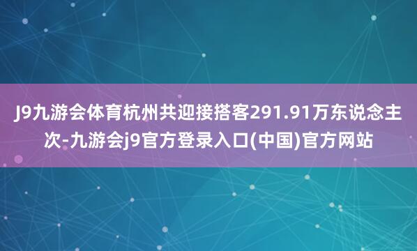 J9九游会体育杭州共迎接搭客291.91万东说念主次-九游会j9官方登录入口(中国)官方网站