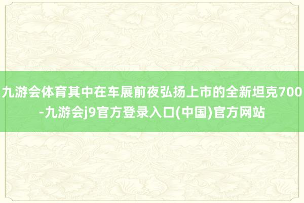 九游会体育其中在车展前夜弘扬上市的全新坦克700-九游会j9官方登录入口(中国)官方网站