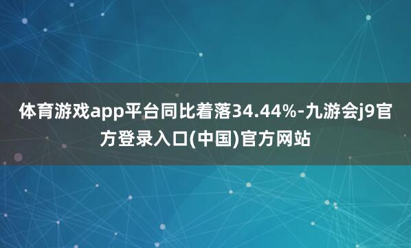 体育游戏app平台同比着落34.44%-九游会j9官方登录入口(中国)官方网站