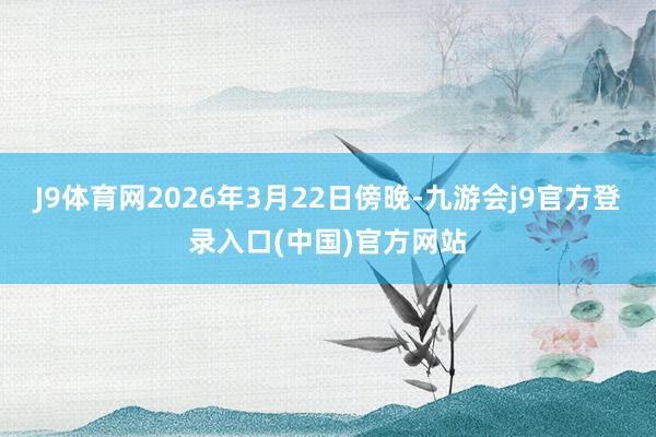 J9体育网2026年3月22日傍晚-九游会j9官方登录入口(中国)官方网站