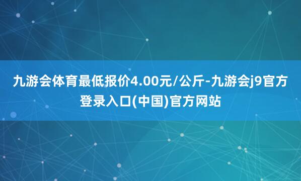 九游会体育最低报价4.00元/公斤-九游会j9官方登录入口(中国)官方网站