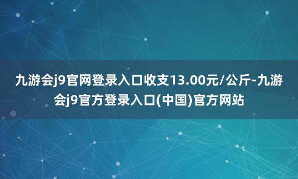九游会j9官网登录入口收支13.00元/公斤-九游会j9官方登录入口(中国)官方网站