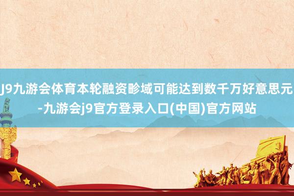 J9九游会体育本轮融资畛域可能达到数千万好意思元-九游会j9官方登录入口(中国)官方网站