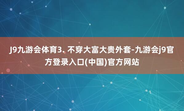 J9九游会体育3. 不穿大富大贵外套-九游会j9官方登录入口(中国)官方网站