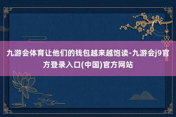 九游会体育让他们的钱包越来越饱读-九游会j9官方登录入口(中国)官方网站