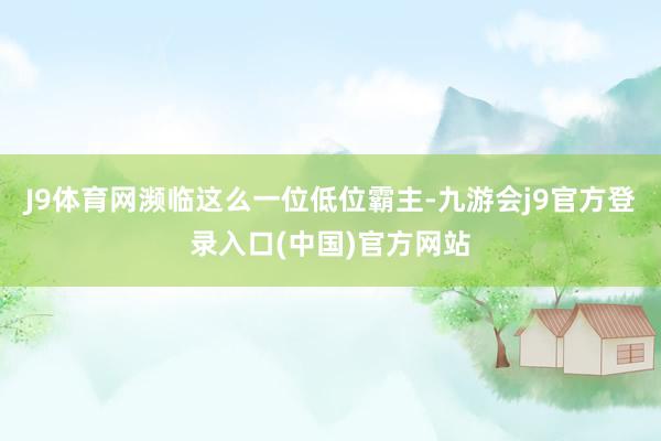 J9体育网濒临这么一位低位霸主-九游会j9官方登录入口(中国)官方网站