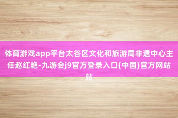 体育游戏app平台太谷区文化和旅游局非遗中心主任赵红艳-九游会j9官方登录入口(中国)官方网站