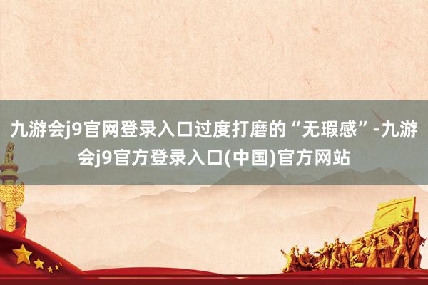 九游会j9官网登录入口过度打磨的“无瑕感”-九游会j9官方登录入口(中国)官方网站