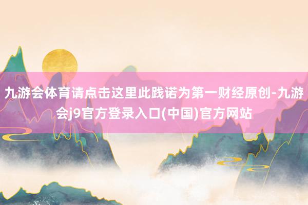 九游会体育请点击这里此践诺为第一财经原创-九游会j9官方登录入口(中国)官方网站