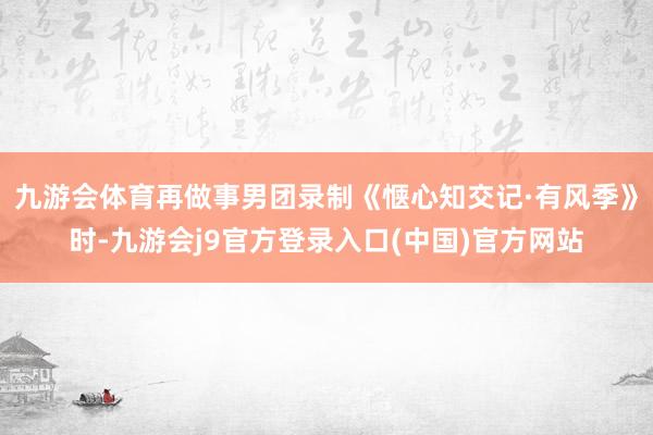 九游会体育再做事男团录制《惬心知交记·有风季》时-九游会j9官方登录入口(中国)官方网站
