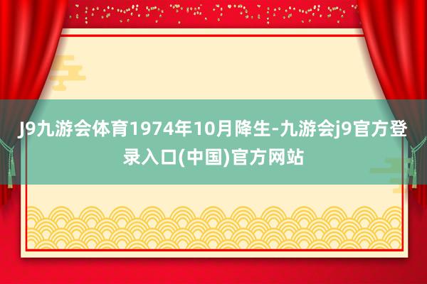 J9九游会体育1974年10月降生-九游会j9官方登录入口(中国)官方网站