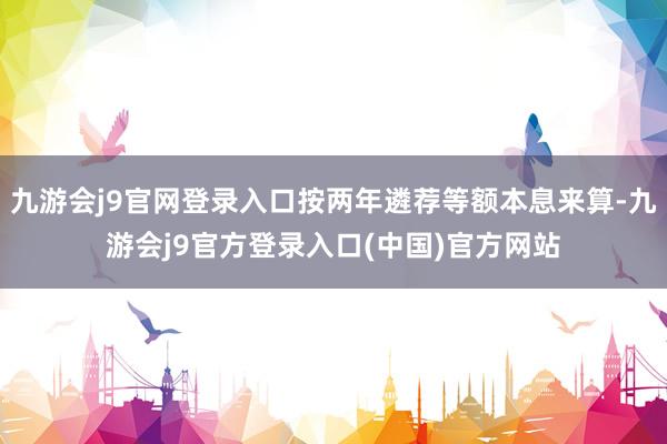 九游会j9官网登录入口按两年遴荐等额本息来算-九游会j9官方登录入口(中国)官方网站