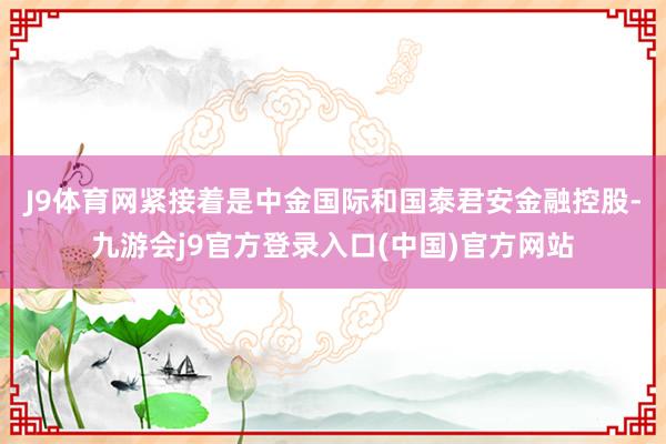 J9体育网　　紧接着是中金国际和国泰君安金融控股-九游会j9官方登录入口(中国)官方网站