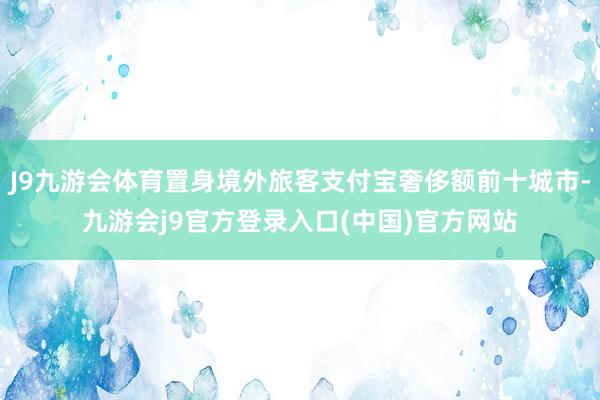 J9九游会体育置身境外旅客支付宝奢侈额前十城市-九游会j9官方登录入口(中国)官方网站