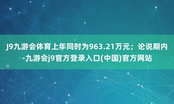 J9九游会体育上年同时为963.21万元；论说期内-九游会j9官方登录入口(中国)官方网站