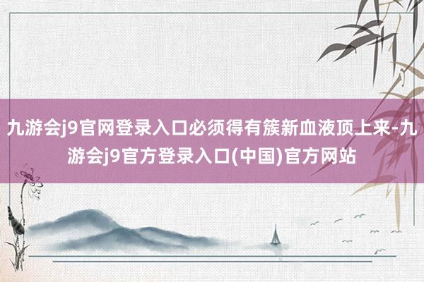 九游会j9官网登录入口必须得有簇新血液顶上来-九游会j9官方登录入口(中国)官方网站