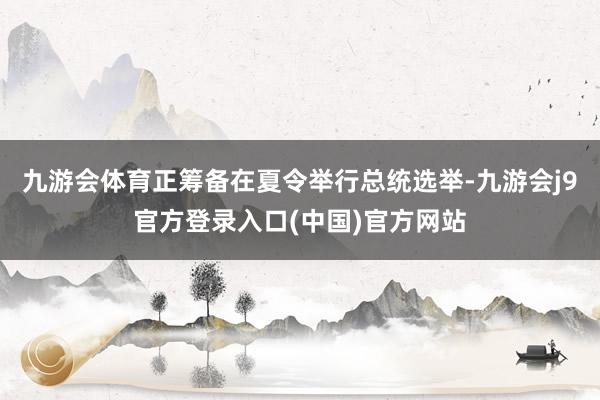 九游会体育正筹备在夏令举行总统选举-九游会j9官方登录入口(中国)官方网站