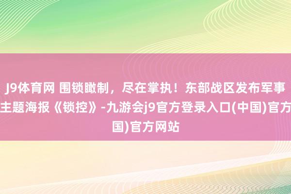 J9体育网 围锁瞰制，尽在掌执！东部战区发布军事动作主题海报《锁控》-九游会j9官方登录入口(中国)官方网站