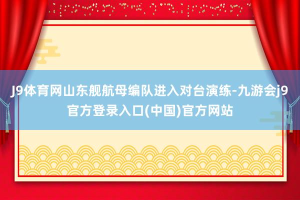J9体育网山东舰航母编队进入对台演练-九游会j9官方登录入口(中国)官方网站