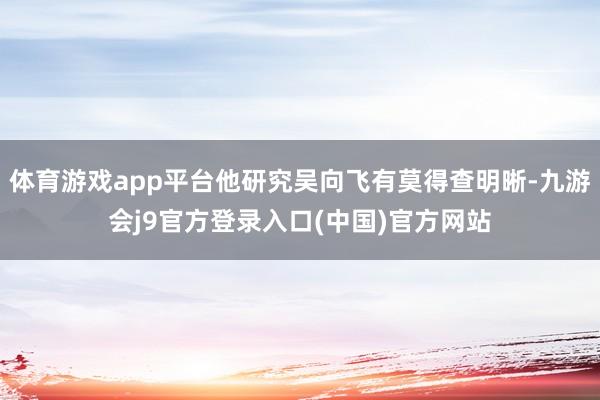 体育游戏app平台他研究吴向飞有莫得查明晰-九游会j9官方登录入口(中国)官方网站