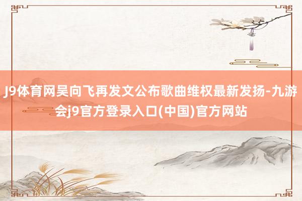 J9体育网吴向飞再发文公布歌曲维权最新发扬-九游会j9官方登录入口(中国)官方网站