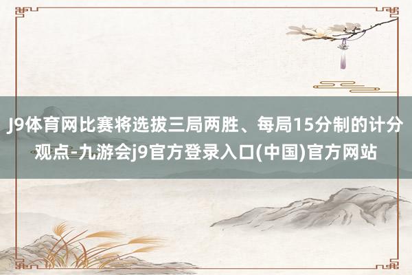 J9体育网比赛将选拔三局两胜、每局15分制的计分观点-九游会j9官方登录入口(中国)官方网站