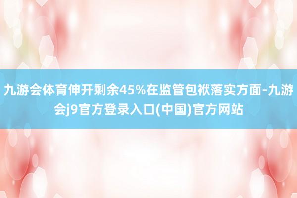 九游会体育伸开剩余45%在监管包袱落实方面-九游会j9官方登录入口(中国)官方网站