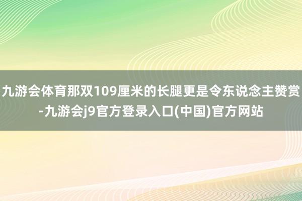 九游会体育那双109厘米的长腿更是令东说念主赞赏-九游会j9官方登录入口(中国)官方网站