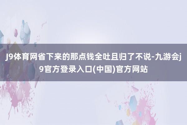 J9体育网省下来的那点钱全吐且归了不说-九游会j9官方登录入口(中国)官方网站